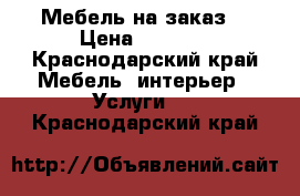 Мебель на заказ  › Цена ­ 8 000 - Краснодарский край Мебель, интерьер » Услуги   . Краснодарский край